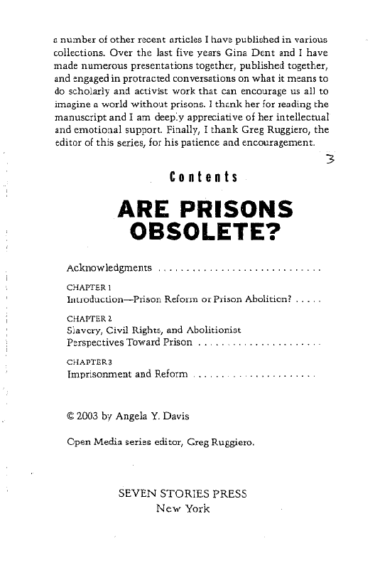 a number of other recent articles I have published in various:
collections. Over the last five years Gina Dent and I have
made numerous presentations together, published together,
and engaged in protracted conversations on what it means to
do scholarly and activist work that can encourage us all to
imagine a world without prisons. I thenk her for reading the
manuscript and I am deeply appreciative of her intellectual
and emotioaal support. Finally, I thank Greg Ruggiero, the
editor of this series, for his patience and encouragement.

3
Contents

ARE PRISONS
OBSOLETE?

Acknowledgments .........

 

CHAPTER
Inuoduction—Prison Reform or Prison Abolition? .....

CHAPTER 2
Siavery, Civil Rights, and Abolitionist
Perspectives Toward Prison . .

CHAPTERS
Imprisonment and Reform

© 2003 by Angela Y. Davis

Cpen Media series editor, Greg Ruggiero.

SEVEN STORIES PRESS
New York
